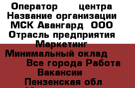 Оператор Call-центра › Название организации ­ МСК Авангард, ООО › Отрасль предприятия ­ Маркетинг › Минимальный оклад ­ 30 000 - Все города Работа » Вакансии   . Пензенская обл.,Мокшанский р-н